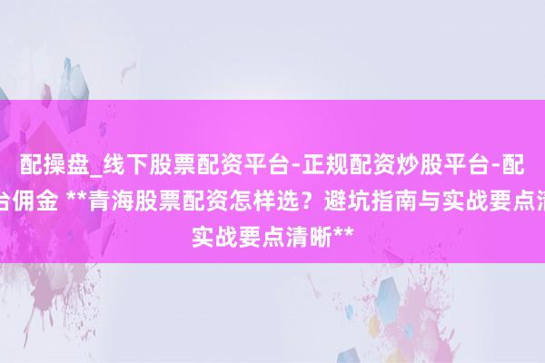 配操盘_线下股票配资平台-正规配资炒股平台-配资平台佣金 **青海股票配资怎样选？避坑指南与实战要点清晰**