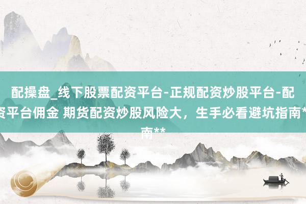 配操盘_线下股票配资平台-正规配资炒股平台-配资平台佣金 期货配资炒股风险大，生手必看避坑指南**