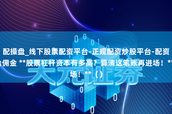 配操盘_线下股票配资平台-正规配资炒股平台-配资平台佣金 **股票杠杆资本有多高？算清这笔账再进场！**（）