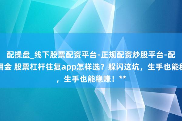 配操盘_线下股票配资平台-正规配资炒股平台-配资平台佣金 股票杠杆往复app怎样选？躲闪这坑，生手也能稳赚！**