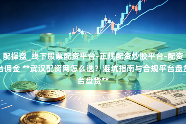 配操盘_线下股票配资平台-正规配资炒股平台-配资平台佣金 **武汉配资网怎么选？避坑指南与合规平台盘货**