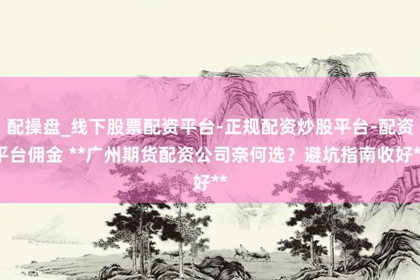 配操盘_线下股票配资平台-正规配资炒股平台-配资平台佣金 **广州期货配资公司奈何选？避坑指南收好**