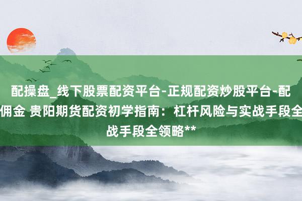 配操盘_线下股票配资平台-正规配资炒股平台-配资平台佣金 贵阳期货配资初学指南:杠杆风险与实战手段全领略**