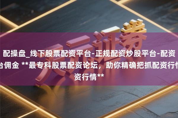 配操盘_线下股票配资平台-正规配资炒股平台-配资平台佣金 **最专科股票配资论坛，助你精确把抓配资行情**