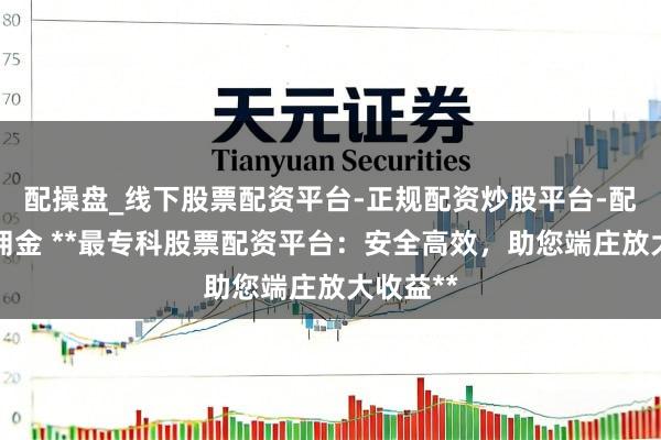配操盘_线下股票配资平台-正规配资炒股平台-配资平台佣金 **最专科股票配资平台：安全高效，助您端庄放大收益**