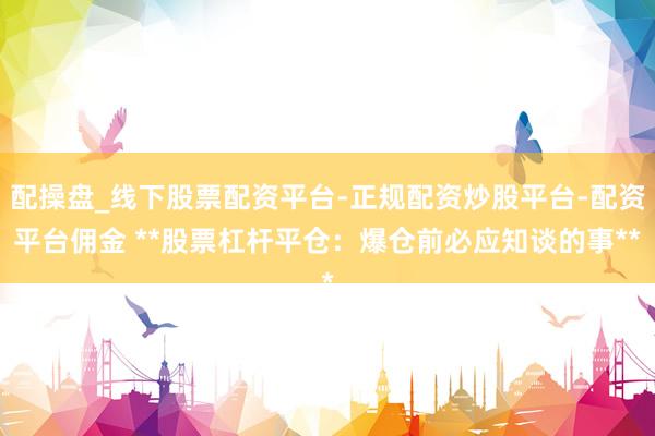 配操盘_线下股票配资平台-正规配资炒股平台-配资平台佣金 **股票杠杆平仓：爆仓前必应知谈的事**