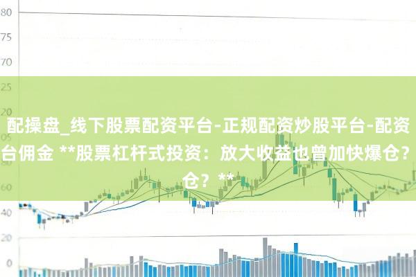 配操盘_线下股票配资平台-正规配资炒股平台-配资平台佣金 **股票杠杆式投资：放大收益也曾加快爆仓？**