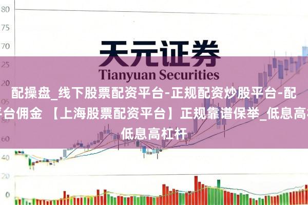 配操盘_线下股票配资平台-正规配资炒股平台-配资平台佣金 【上海股票配资平台】正规靠谱保举_低息高杠杆
