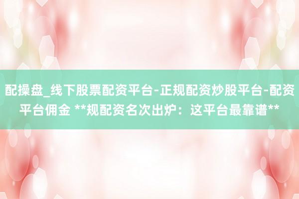 配操盘_线下股票配资平台-正规配资炒股平台-配资平台佣金 **规配资名次出炉：这平台最靠谱**