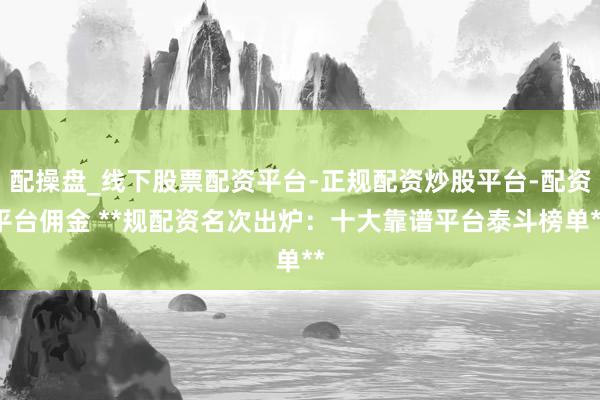 配操盘_线下股票配资平台-正规配资炒股平台-配资平台佣金 **规配资名次出炉：十大靠谱平台泰斗榜单**