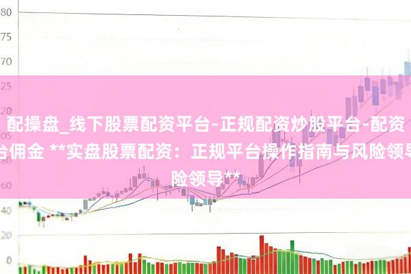 配操盘_线下股票配资平台-正规配资炒股平台-配资平台佣金 **实盘股票配资：正规平台操作指南与风险领导**