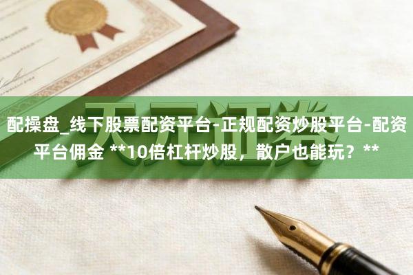 配操盘_线下股票配资平台-正规配资炒股平台-配资平台佣金 **10倍杠杆炒股，散户也能玩？**