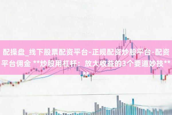 配操盘_线下股票配资平台-正规配资炒股平台-配资平台佣金 **炒股用杠杆：放大收益的3个要道妙技**