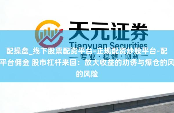 配操盘_线下股票配资平台-正规配资炒股平台-配资平台佣金 股市杠杆来回：放大收益的劝诱与爆仓的风险