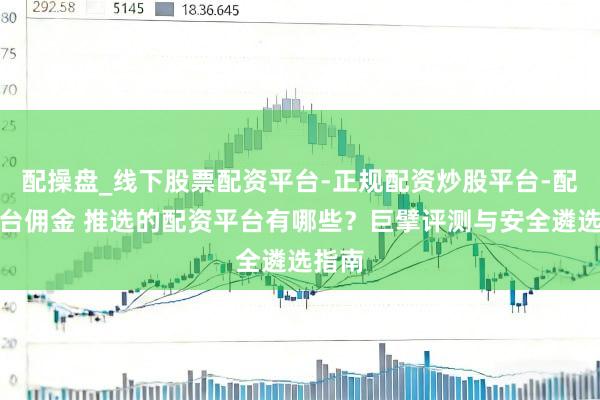 配操盘_线下股票配资平台-正规配资炒股平台-配资平台佣金 推选的配资平台有哪些？巨擘评测与安全遴选指南
