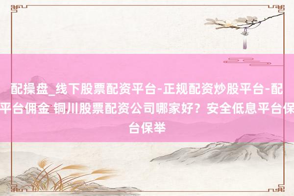 配操盘_线下股票配资平台-正规配资炒股平台-配资平台佣金 铜川股票配资公司哪家好?安全低息平台保举