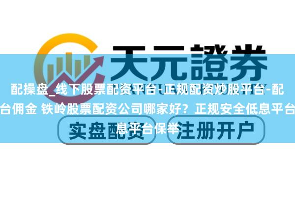 配操盘_线下股票配资平台-正规配资炒股平台-配资平台佣金 铁岭股票配资公司哪家好？正规安全低息平台保举